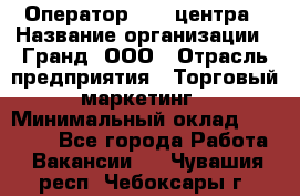 Оператор Call-центра › Название организации ­ Гранд, ООО › Отрасль предприятия ­ Торговый маркетинг › Минимальный оклад ­ 30 000 - Все города Работа » Вакансии   . Чувашия респ.,Чебоксары г.